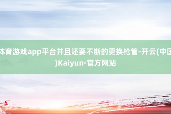 体育游戏app平台并且还要不断的更换枪管-开云(中国)Kaiyun·官方网站