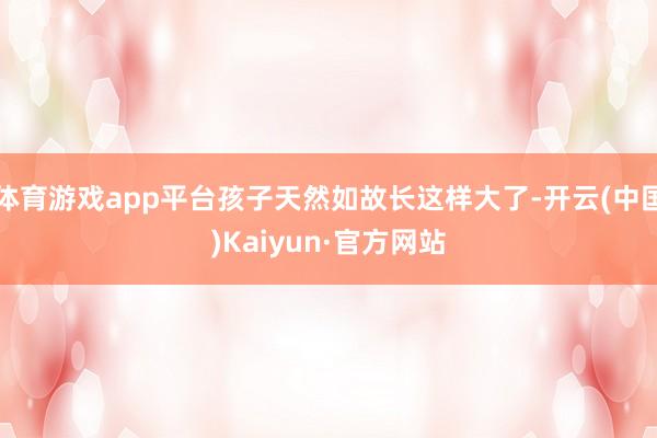 体育游戏app平台孩子天然如故长这样大了-开云(中国)Kaiyun·官方网站