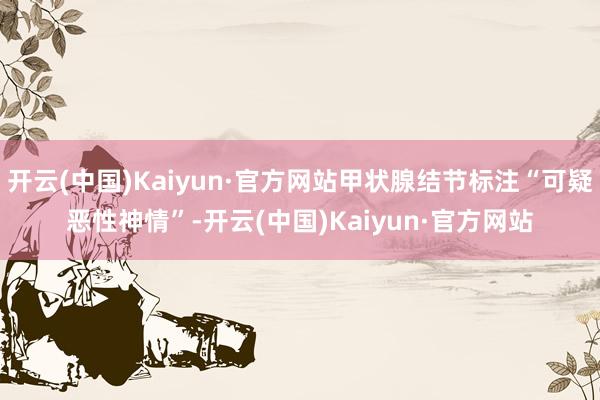 开云(中国)Kaiyun·官方网站甲状腺结节标注“可疑恶性神情”-开云(中国)Kaiyun·官方网站