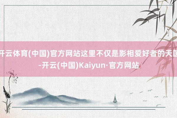 开云体育(中国)官方网站这里不仅是影相爱好者的天国-开云(中国)Kaiyun·官方网站
